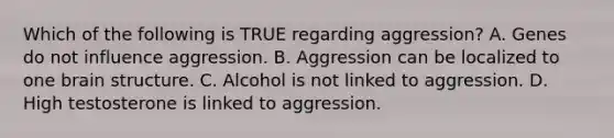 Which of the following is TRUE regarding aggression? A. Genes do not influence aggression. B. Aggression can be localized to one brain structure. C. Alcohol is not linked to aggression. D. High testosterone is linked to aggression.