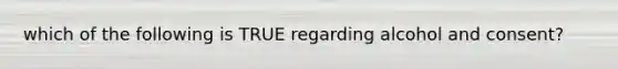 which of the following is TRUE regarding alcohol and consent?