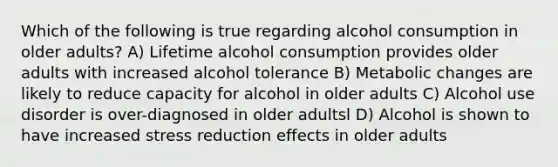 Which of the following is true regarding alcohol consumption in older adults? A) Lifetime alcohol consumption provides older adults with increased alcohol tolerance B) Metabolic changes are likely to reduce capacity for alcohol in older adults C) Alcohol use disorder is over-diagnosed in older adultsl D) Alcohol is shown to have increased stress reduction effects in older adults