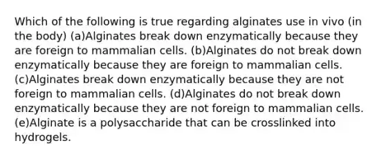 Which of the following is true regarding alginates use in vivo (in the body) (a)Alginates break down enzymatically because they are foreign to mammalian cells. (b)Alginates do not break down enzymatically because they are foreign to mammalian cells. (c)Alginates break down enzymatically because they are not foreign to mammalian cells. (d)Alginates do not break down enzymatically because they are not foreign to mammalian cells. (e)Alginate is a polysaccharide that can be crosslinked into hydrogels.