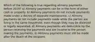 Which of the following is true regarding alimony payments before 2019? a) Alimony payments can be in the form of either cash or property. b) Alimony payments do not include payments made under a decree of separate maintenance. c) Alimony payments do not include payments made while the parties are living in the same household, even though they may be divorced or legally separated. d) Alimony payments are deductible by the person receiving the payments and are income to the person making the payments. e) Alimony payments must still be made after the death of the recipient.