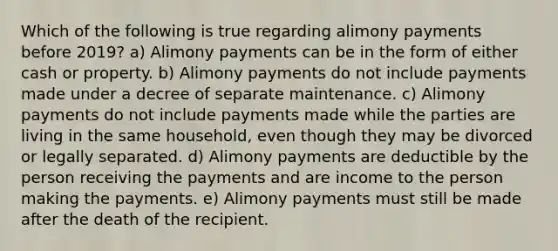 Which of the following is true regarding alimony payments before 2019? a) Alimony payments can be in the form of either cash or property. b) Alimony payments do not include payments made under a decree of separate maintenance. c) Alimony payments do not include payments made while the parties are living in the same household, even though they may be divorced or legally separated. d) Alimony payments are deductible by the person receiving the payments and are income to the person making the payments. e) Alimony payments must still be made after the death of the recipient.