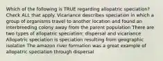 Which of the following is TRUE regarding allopatric speciation? Check ALL that apply. Vicariance describes speciation in which a group of organisms travel to another location and found an interbreeding colony away from the parent population There are two types of allopatric speciation: dispersal and vicariance Allopatric speciation is speciation resulting from geographic isolation The amazon river formation was a great example of allopatric speciation through dispersal