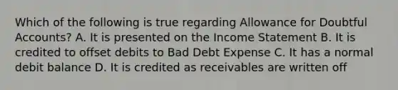 Which of the following is true regarding Allowance for Doubtful Accounts? A. It is presented on the <a href='https://www.questionai.com/knowledge/kCPMsnOwdm-income-statement' class='anchor-knowledge'>income statement</a> B. It is credited to offset debits to Bad Debt Expense C. It has a normal debit balance D. It is credited as receivables are written off