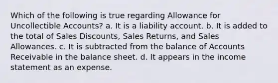 Which of the following is true regarding Allowance for Uncollectible Accounts? a. It is a liability account. b. It is added to the total of Sales Discounts, Sales Returns, and Sales Allowances. c. It is subtracted from the balance of Accounts Receivable in the balance sheet. d. It appears in the income statement as an expense.