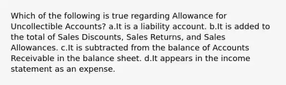 Which of the following is true regarding Allowance for Uncollectible Accounts? a.It is a liability account. b.It is added to the total of Sales Discounts, Sales Returns, and Sales Allowances. c.It is subtracted from the balance of Accounts Receivable in the balance sheet. d.It appears in the income statement as an expense.