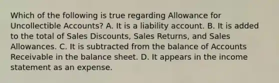 Which of the following is true regarding Allowance for Uncollectible Accounts? A. It is a liability account. B. It is added to the total of Sales Discounts, Sales Returns, and Sales Allowances. C. It is subtracted from the balance of Accounts Receivable in the balance sheet. D. It appears in the income statement as an expense.