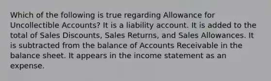 Which of the following is true regarding Allowance for Uncollectible Accounts? It is a liability account. It is added to the total of Sales Discounts, Sales Returns, and Sales Allowances. It is subtracted from the balance of Accounts Receivable in the balance sheet. It appears in the income statement as an expense.