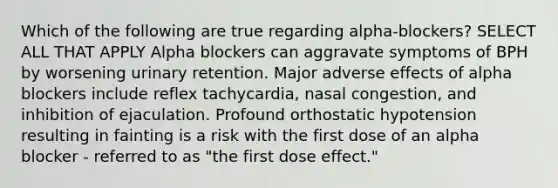 Which of the following are true regarding alpha-blockers? SELECT ALL THAT APPLY Alpha blockers can aggravate symptoms of BPH by worsening urinary retention. Major adverse effects of alpha blockers include reflex tachycardia, nasal congestion, and inhibition of ejaculation. Profound orthostatic hypotension resulting in fainting is a risk with the first dose of an alpha blocker - referred to as "the first dose effect."