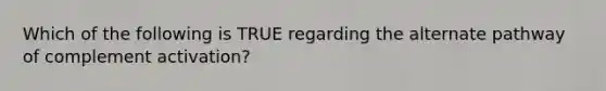 Which of the following is TRUE regarding the alternate pathway of complement activation?