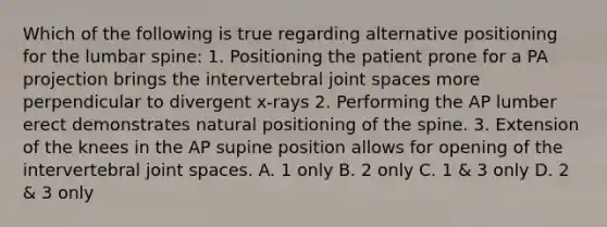 Which of the following is true regarding alternative positioning for the lumbar spine: 1. Positioning the patient prone for a PA projection brings the intervertebral joint spaces more perpendicular to divergent x-rays 2. Performing the AP lumber erect demonstrates natural positioning of the spine. 3. Extension of the knees in the AP supine position allows for opening of the intervertebral joint spaces. A. 1 only B. 2 only C. 1 & 3 only D. 2 & 3 only