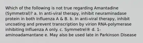 Which of the following is not true regarding Amantadine (Symmetral)? a. In anti-viral therapy, inhibit neuraminadase protein in both Influenza A & B. b. In anti-viral therapy, inhibit uncoating and prevent transcription by virion RNA-polymerase inhibiting Influenza A only. c. Symmetrel® d. 1-aminoadamantane e. May also be used late in Parkinson Disease