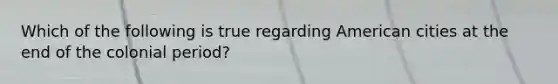Which of the following is true regarding American cities at the end of the colonial period?