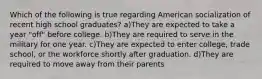 Which of the following is true regarding American socialization of recent high school graduates? a)They are expected to take a year "off" before college. b)They are required to serve in the military for one year. c)They are expected to enter college, trade school, or the workforce shortly after graduation. d)They are required to move away from their parents