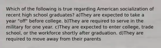 Which of the following is true regarding American socialization of recent high school graduates? a)They are expected to take a year "off" before college. b)They are required to serve in the military for one year. c)They are expected to enter college, trade school, or the workforce shortly after graduation. d)They are required to move away from their parents