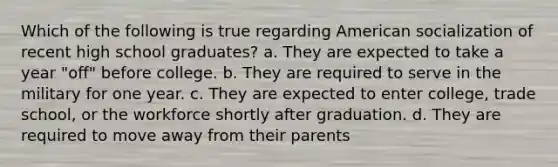 Which of the following is true regarding American socialization of recent high school graduates? a. They are expected to take a year "off" before college. b. They are required to serve in the military for one year. c. They are expected to enter college, trade school, or the workforce shortly after graduation. d. They are required to move away from their parents