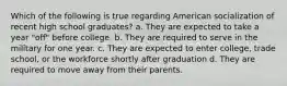 Which of the following is true regarding American socialization of recent high school graduates? a. They are expected to take a year "off" before college. b. They are required to serve in the military for one year. c. They are expected to enter college, trade school, or the workforce shortly after graduation d. They are required to move away from their parents.