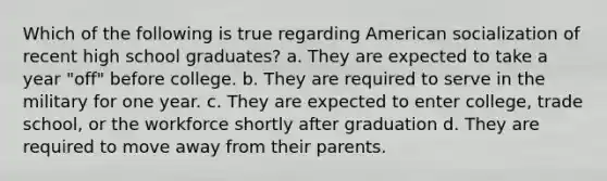 Which of the following is true regarding American socialization of recent high school graduates? a. They are expected to take a year "off" before college. b. They are required to serve in the military for one year. c. They are expected to enter college, trade school, or the workforce shortly after graduation d. They are required to move away from their parents.