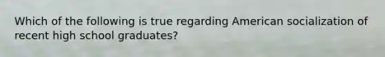 Which of the following is true regarding American socialization of recent high school graduates?