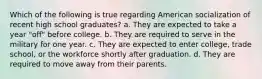 Which of the following is true regarding American socialization of recent high school graduates? a. They are expected to take a year "off" before college. b. They are required to serve in the military for one year. c. They are expected to enter college, trade school, or the workforce shortly after graduation. d. They are required to move away from their parents.