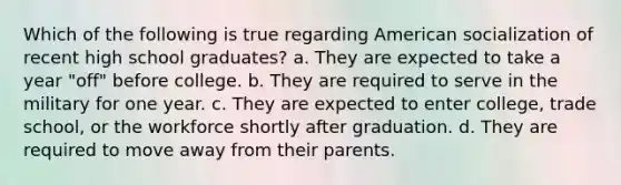 Which of the following is true regarding American socialization of recent high school graduates? a. They are expected to take a year "off" before college. b. They are required to serve in the military for one year. c. They are expected to enter college, trade school, or the workforce shortly after graduation. d. They are required to move away from their parents.