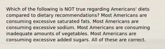 Which of the following is NOT true regarding Americans' diets compared to dietary recommendations? Most Americans are consuming excessive saturated fats. Most Americans are consuming excessive sodium. Most Americans are consuming inadequate amounts of vegetables. Most Americans are consuming excessive added sugars. All of these are correct.