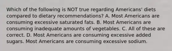 Which of the following is NOT true regarding Americans' diets compared to dietary recommendations? A. Most Americans are consuming excessive saturated fats. B. Most Americans are consuming inadequate amounts of vegetables. C. All of these are correct. D. Most Americans are consuming excessive added sugars. Most Americans are consuming excessive sodium.