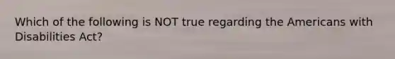 Which of the following is NOT true regarding the Americans with Disabilities Act?