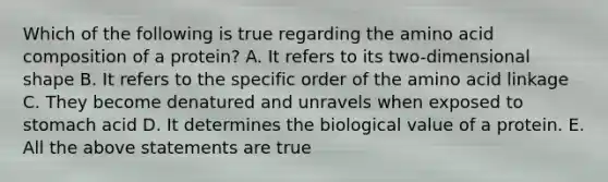 Which of the following is true regarding the amino acid composition of a protein? A. It refers to its two-dimensional shape B. It refers to the specific order of the amino acid linkage C. They become denatured and unravels when exposed to stomach acid D. It determines the biological value of a protein. E. All the above statements are true