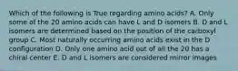 Which of the following is True regarding amino acids? A. Only some of the 20 amino acids can have L and D isomers B. D and L isomers are determined based on the position of the carboxyl group C. Most naturally occurring amino acids exist in the D configuration D. Only one amino acid out of all the 20 has a chiral center E. D and L isomers are considered mirror images