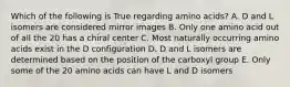 Which of the following is True regarding amino acids? A. D and L isomers are considered mirror images B. Only one amino acid out of all the 20 has a chiral center C. Most naturally occurring amino acids exist in the D configuration D. D and L isomers are determined based on the position of the carboxyl group E. Only some of the 20 amino acids can have L and D isomers