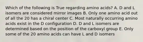 Which of the following is True regarding amino acids? A. D and L isomers are considered mirror images B. Only one amino acid out of all the 20 has a chiral center C. Most naturally occurring amino acids exist in the D configuration D. D and L isomers are determined based on the position of the carboxyl group E. Only some of the 20 amino acids can have L and D isomers