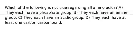 Which of the following is not true regarding all <a href='https://www.questionai.com/knowledge/k9gb720LCl-amino-acids' class='anchor-knowledge'>amino acids</a>? A) They each have a phosphate group. B) They each have an amine group. C) They each have an acidic group. D) They each have at least one carbon carbon bond.