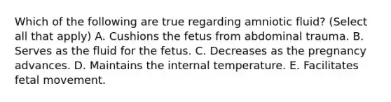 Which of the following are true regarding amniotic fluid? (Select all that apply) A. Cushions the fetus from abdominal trauma. B. Serves as the fluid for the fetus. C. Decreases as the pregnancy advances. D. Maintains the internal temperature. E. Facilitates fetal movement.