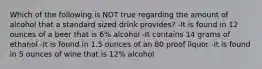 Which of the following is NOT true regarding the amount of alcohol that a standard sized drink provides? -It is found in 12 ounces of a beer that is 6% alcohol -It contains 14 grams of ethanol -It is found in 1.5 ounces of an 80 proof liquor -It is found in 5 ounces of wine that is 12% alcohol