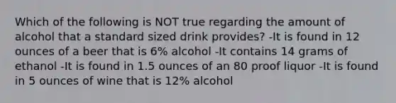 Which of the following is NOT true regarding the amount of alcohol that a standard sized drink provides? -It is found in 12 ounces of a beer that is 6% alcohol -It contains 14 grams of ethanol -It is found in 1.5 ounces of an 80 proof liquor -It is found in 5 ounces of wine that is 12% alcohol