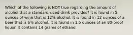 Which of the following is NOT true regarding the amount of alcohol that a standard-sized drink provides? It is found in 5 ounces of wine that is 12% alcohol. It is found in 12 ounces of a beer that is 6% alcohol. It is found in 1.5 ounces of an 80-proof liquor. It contains 14 grams of ethanol.