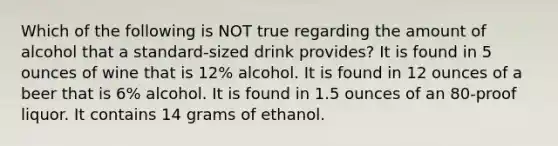 Which of the following is NOT true regarding the amount of alcohol that a standard-sized drink provides? It is found in 5 ounces of wine that is 12% alcohol. It is found in 12 ounces of a beer that is 6% alcohol. It is found in 1.5 ounces of an 80-proof liquor. It contains 14 grams of ethanol.