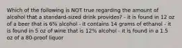 Which of the following is NOT true regarding the amount of alcohol that a standard-sized drink provides? - it is found in 12 oz of a beer that is 6% alcohol - it contains 14 grams of ethanol - it is found in 5 oz of wine that is 12% alcohol - it is found in a 1.5 oz of a 80-proof liquor