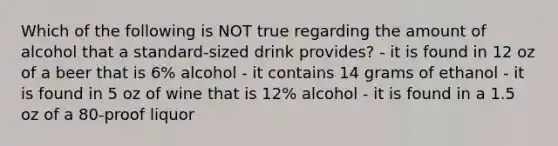 Which of the following is NOT true regarding the amount of alcohol that a standard-sized drink provides? - it is found in 12 oz of a beer that is 6% alcohol - it contains 14 grams of ethanol - it is found in 5 oz of wine that is 12% alcohol - it is found in a 1.5 oz of a 80-proof liquor