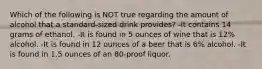 Which of the following is NOT true regarding the amount of alcohol that a standard-sized drink provides? -It contains 14 grams of ethanol. -It is found in 5 ounces of wine that is 12% alcohol. -It is found in 12 ounces of a beer that is 6% alcohol. -It is found in 1.5 ounces of an 80-proof liquor.