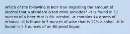 Which of the following is NOT true regarding the amount of alcohol that a standard-sized drink provides? -It is found in 12 ounces of a beer that is 6% alcohol. -It contains 14 grams of ethanol. -It is found in 5 ounces of wine that is 12% alcohol. -It is found in 1.5 ounces of an 80-proof liquor.