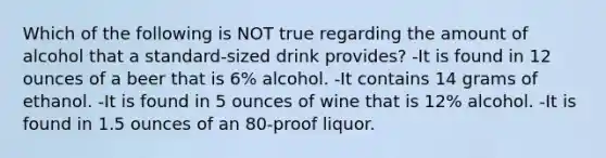 Which of the following is NOT true regarding the amount of alcohol that a standard-sized drink provides? -It is found in 12 ounces of a beer that is 6% alcohol. -It contains 14 grams of ethanol. -It is found in 5 ounces of wine that is 12% alcohol. -It is found in 1.5 ounces of an 80-proof liquor.