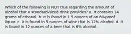 Which of the following is NOT true regarding the amount of alcohol that a standard-sized drink provides? a. It contains 14 grams of ethanol. b. It is found in 1.5 ounces of an 80-proof liquor. c. It is found in 5 ounces of wine that is 12% alcohol. d. It is found in 12 ounces of a beer that is 6% alcohol.