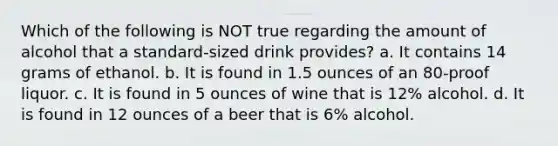 Which of the following is NOT true regarding the amount of alcohol that a standard-sized drink provides? a. It contains 14 grams of ethanol. b. It is found in 1.5 ounces of an 80-proof liquor. c. It is found in 5 ounces of wine that is 12% alcohol. d. It is found in 12 ounces of a beer that is 6% alcohol.