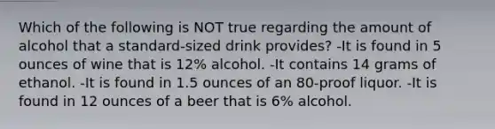 Which of the following is NOT true regarding the amount of alcohol that a standard-sized drink provides? -It is found in 5 ounces of wine that is 12% alcohol. -It contains 14 grams of ethanol. -It is found in 1.5 ounces of an 80-proof liquor. -It is found in 12 ounces of a beer that is 6% alcohol.