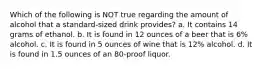 Which of the following is NOT true regarding the amount of alcohol that a standard-sized drink provides? a. It contains 14 grams of ethanol. b. It is found in 12 ounces of a beer that is 6% alcohol. c. It is found in 5 ounces of wine that is 12% alcohol. d. It is found in 1.5 ounces of an 80-proof liquor.