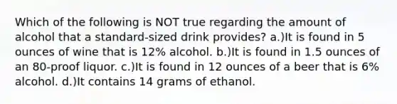 Which of the following is NOT true regarding the amount of alcohol that a standard-sized drink provides? a.)It is found in 5 ounces of wine that is 12% alcohol. b.)It is found in 1.5 ounces of an 80-proof liquor. c.)It is found in 12 ounces of a beer that is 6% alcohol. d.)It contains 14 grams of ethanol.