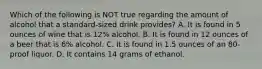 Which of the following is NOT true regarding the amount of alcohol that a standard-sized drink provides? A. It is found in 5 ounces of wine that is 12% alcohol. B. It is found in 12 ounces of a beer that is 6% alcohol. C. It is found in 1.5 ounces of an 80-proof liquor. D. It contains 14 grams of ethanol.