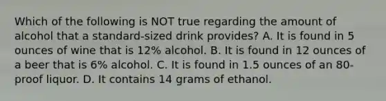 Which of the following is NOT true regarding the amount of alcohol that a standard-sized drink provides? A. It is found in 5 ounces of wine that is 12% alcohol. B. It is found in 12 ounces of a beer that is 6% alcohol. C. It is found in 1.5 ounces of an 80-proof liquor. D. It contains 14 grams of ethanol.